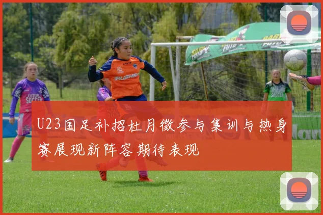 U23国足补招杜月徵参与集训与热身赛展现新阵容期待表现