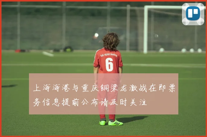 上海海港与重庆铜梁龙激战在即票务信息提前公布请及时关注