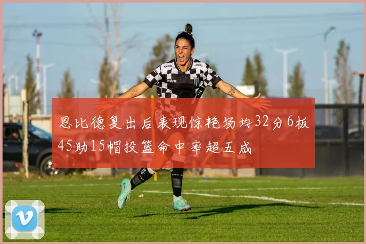 恩比德复出后表现惊艳场均32分6板45助15帽投篮命中率超五成