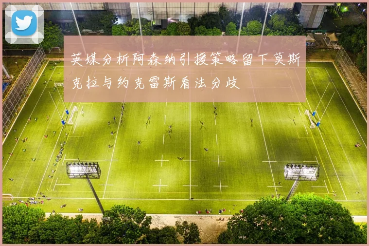 英媒分析阿森纳引援策略留下莫斯克拉与约克雷斯看法分歧