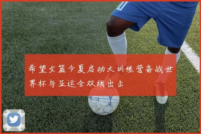 希望女篮今夏启动大训练营备战世界杯与亚运会双线出击