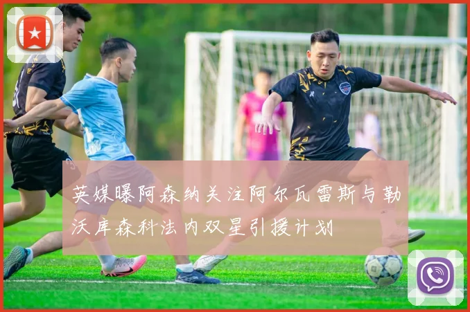 英媒曝阿森纳关注阿尔瓦雷斯与勒沃库森科法内双星引援计划