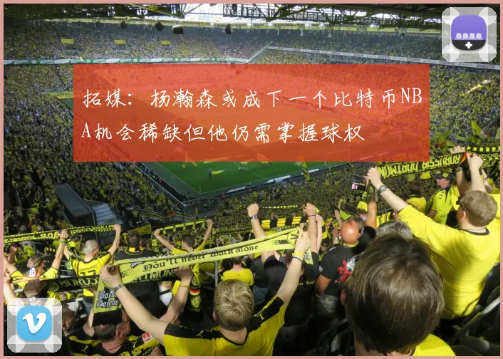 拓媒：杨瀚森或成下一个比特币NBA机会稀缺但他仍需掌握球权