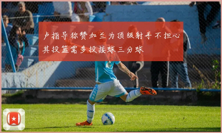 卢指导称赞加兰为顶级射手不担心其投篮需多投接球三分球