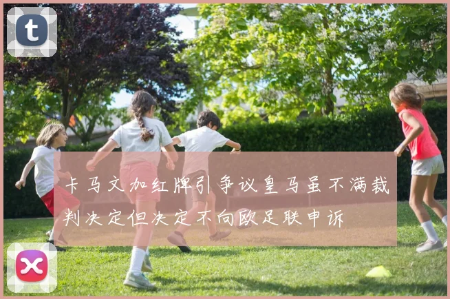 卡马文加红牌引争议皇马虽不满裁判决定但决定不向欧足联申诉
