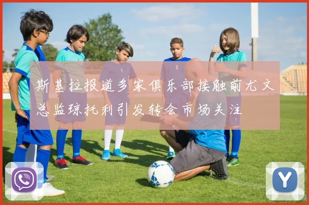 斯基拉报道多家俱乐部接触前尤文总监琼托利引发转会市场关注