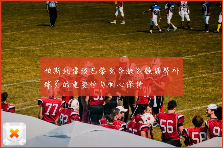 帕斯托雷谈巴黎竞争激烈强调替补球员的重要性与耐心保持