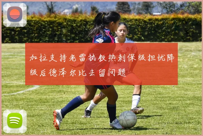 加拉支持老雷执教热刺保级担忧降级后德泽尔比去留问题