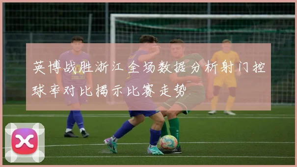 英博战胜浙江全场数据分析射门控球率对比揭示比赛走势