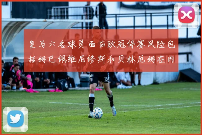 皇马六名球员面临欧冠停赛风险包括姆巴佩维尼修斯和贝林厄姆在内