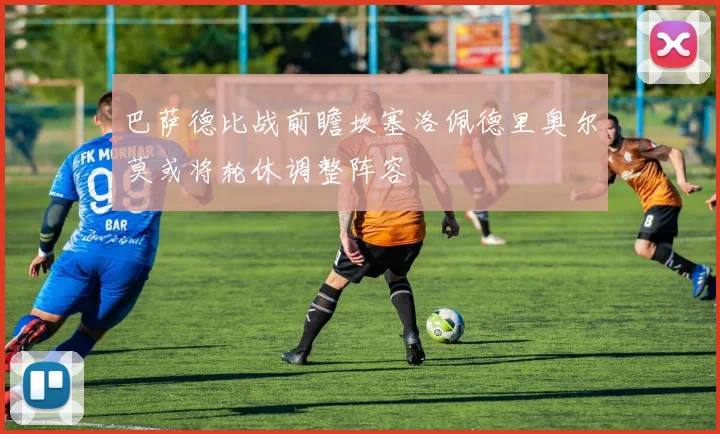 巴萨德比战前瞻坎塞洛佩德里奥尔莫或将轮休调整阵容