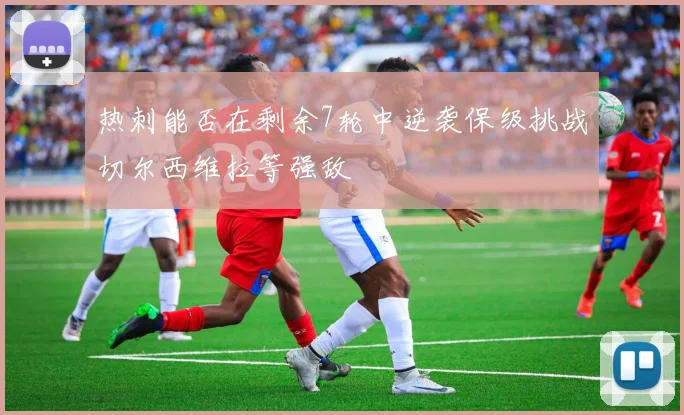 热刺能否在剩余7轮中逆袭保级挑战切尔西维拉等强敌