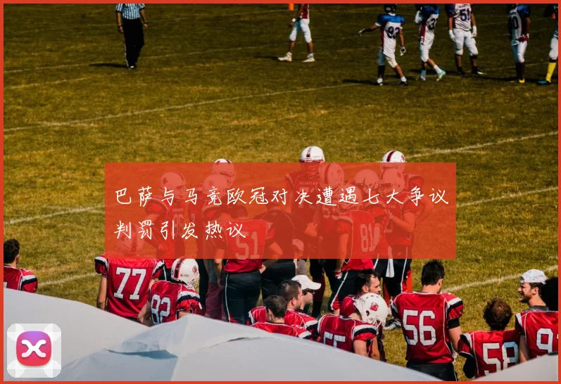 巴萨与马竞欧冠对决遭遇七大争议判罚引发热议